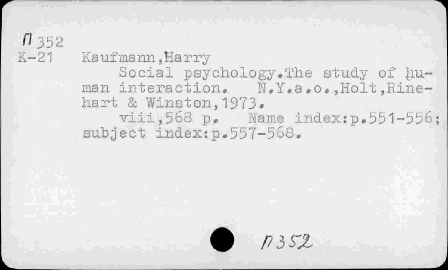 ﻿Cl 352
K-21 Kaufmann,Harry
Social psychology,The study of |iu-man interaction. N.Y.a,o.,Holt,Rinehart & Winston,1973.
viii,568 p. Name index:p.551-556; subject index:p.557-568.
Pii'Z